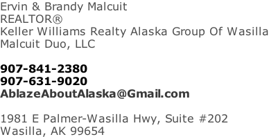 Ervin & Brandy Malcuit REALTOR® Keller Williams Realty Alaska Group Of Wasilla Malcuit Duo, LLC  907-841-2380 907-631-9020 AblazeAboutAlaska@Gmail.com  1981 E Palmer-Wasilla Hwy, Suite #202 Wasilla, AK 99654